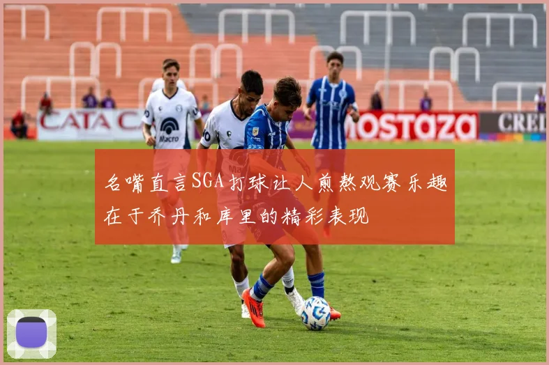 名嘴直言SGA打球让人煎熬观赛乐趣在于乔丹和库里的精彩表现