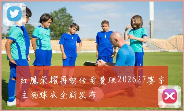 红魔荣耀再续传奇曼联202627赛季主场球衣全新发布