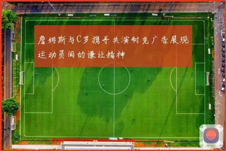 詹姆斯与C罗携手共演耐克广告展现运动员间的谦让精神