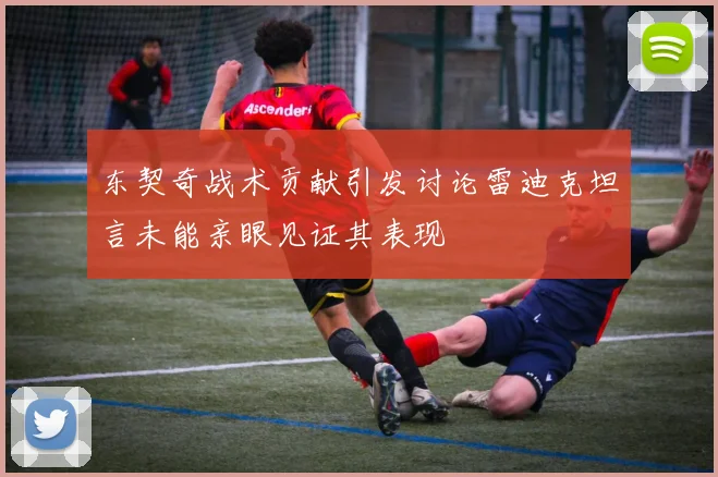 东契奇战术贡献引发讨论雷迪克坦言未能亲眼见证其表现