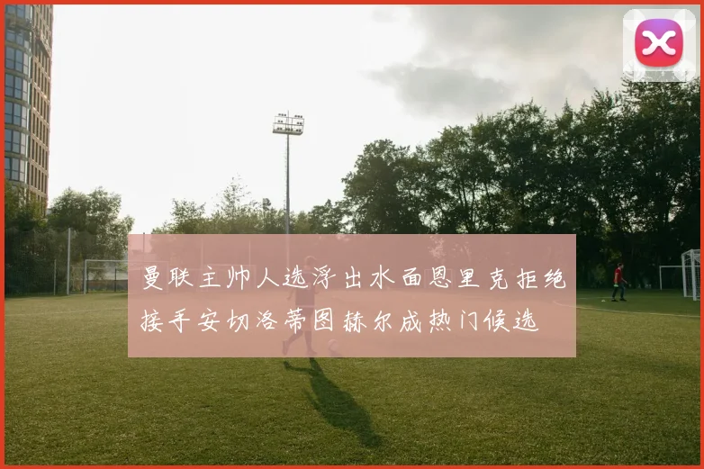 曼联主帅人选浮出水面恩里克拒绝接手安切洛蒂图赫尔成热门候选