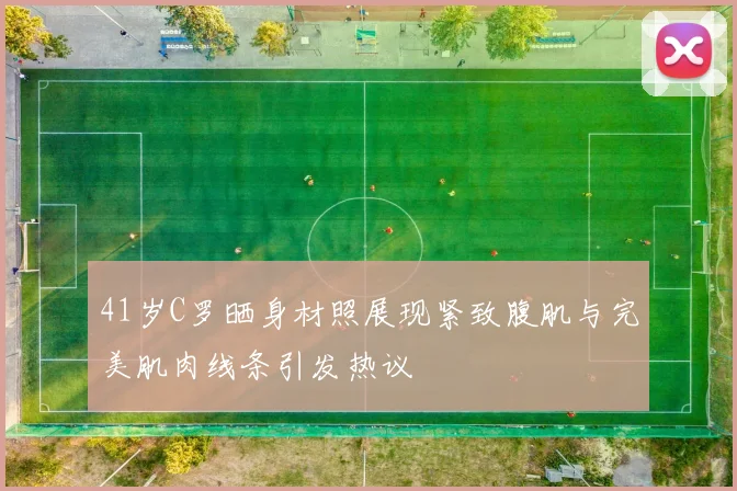 41岁C罗晒身材照展现紧致腹肌与完美肌肉线条引发热议