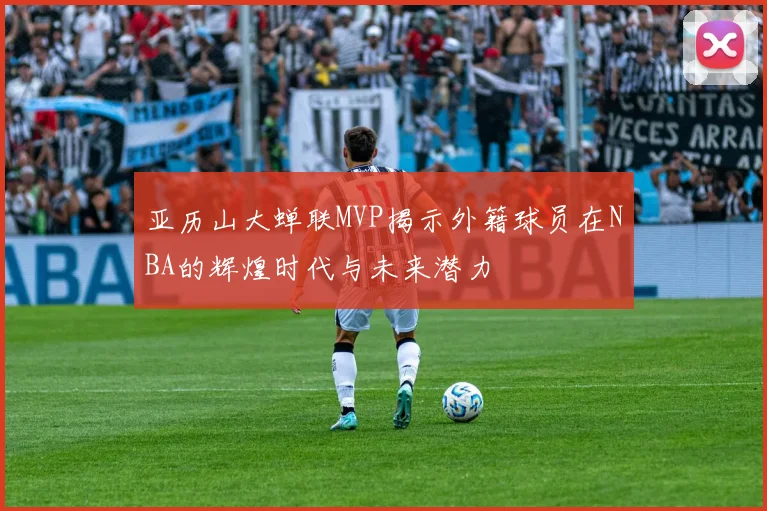 亚历山大蝉联MVP揭示外籍球员在NBA的辉煌时代与未来潜力