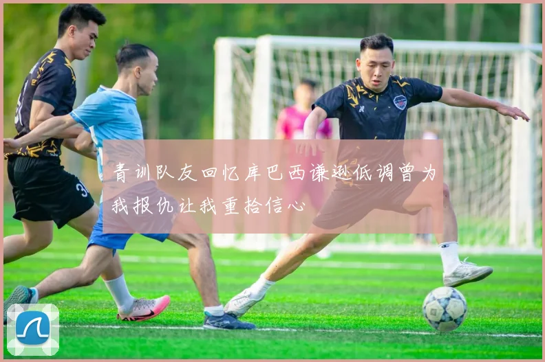 青训队友回忆库巴西谦逊低调曾为我报仇让我重拾信心