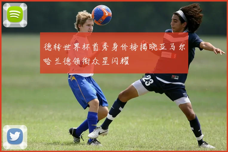 德转世界杯首秀身价榜揭晓亚马尔哈兰德领衔众星闪耀