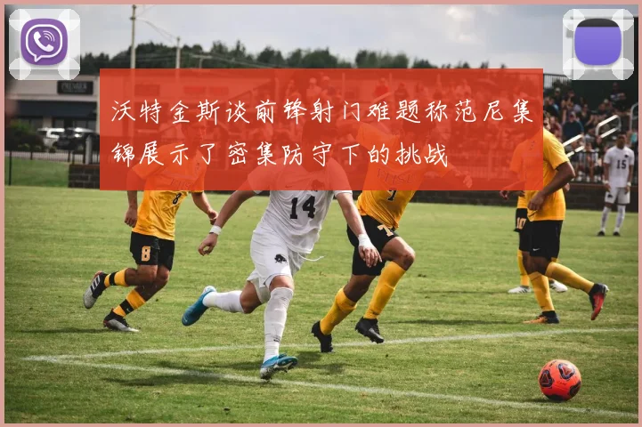 沃特金斯谈前锋射门难题称范尼集锦展示了密集防守下的挑战