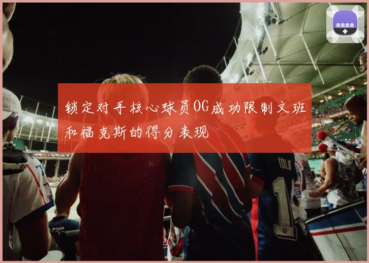 锁定对手核心球员OG成功限制文班和福克斯的得分表现