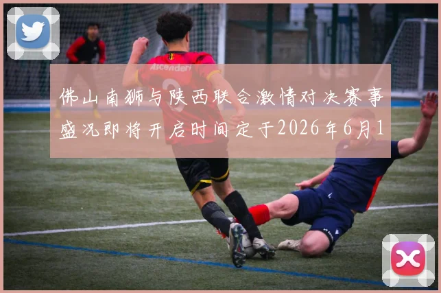 佛山南狮与陕西联合激情对决赛事盛况即将开启时间定于2026年6月14日周日晚上七点半