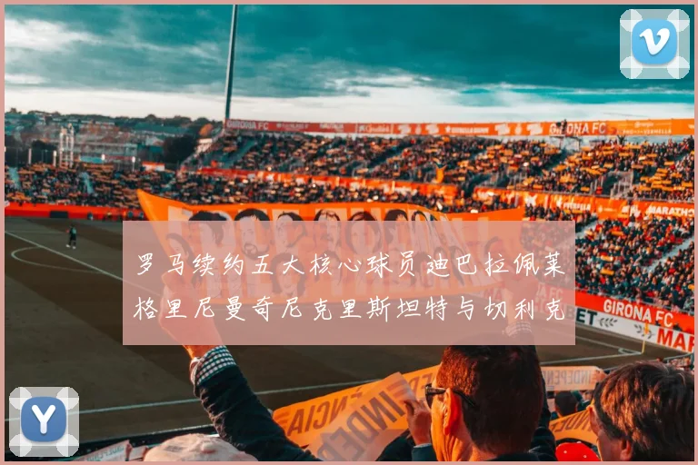 罗马续约五大核心球员迪巴拉佩莱格里尼曼奇尼克里斯坦特与切利克共创未来