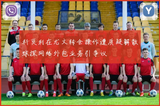 科莫利在尤文转会操作遭质疑解散球探网络外包业务引争议